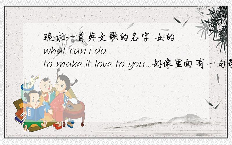 跪求一首英文歌的名字 女的 what can i do to make it love to you...好像里面有一句歌词,what can i do to make it love to you（可能不准确） 特别好听,就是不知道是什么歌,挺着急的.