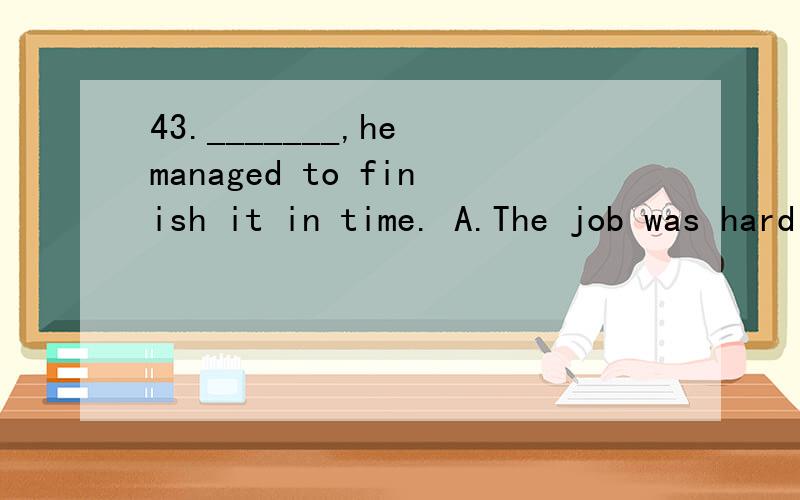 43._______,he managed to finish it in time. A.The job was hard B.Hard as was the job C.Hard as the 44._______,I have never seen anyone who’s as capable as David.A.As I have traveled so much    B.As long as I have traveled    C.Now that I have trave