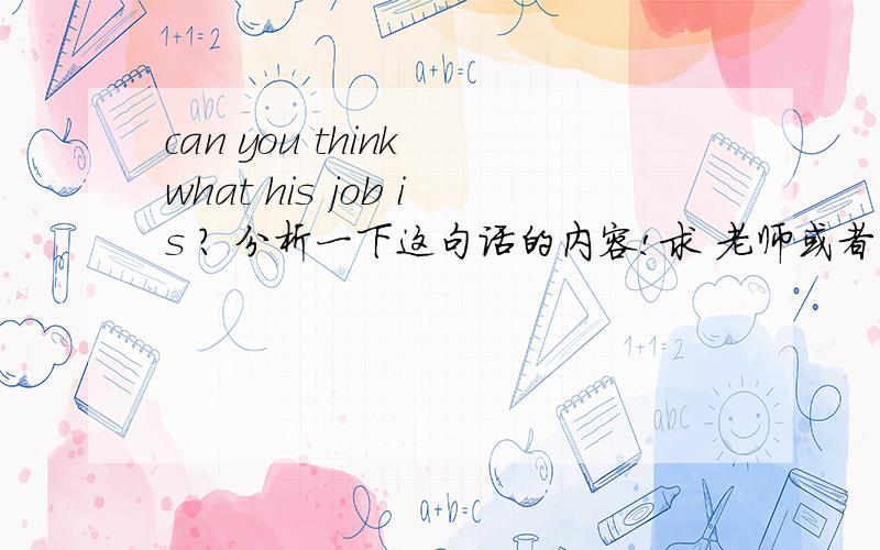 can you think what his job is ? 分析一下这句话的内容!求 老师或者师哥 师姐 帮忙,麻烦说的通俗易懂点,英语难理解我感觉就是一上来的专业词汇太多,求教,说的通俗易懂点哈~句子成分,不是意思啊