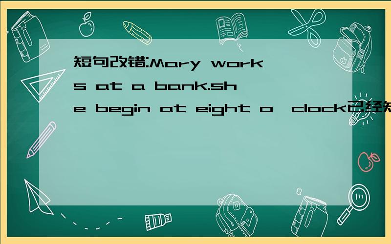 短句改错:Mary works at a bank.she begin at eight o'clock已经知道了