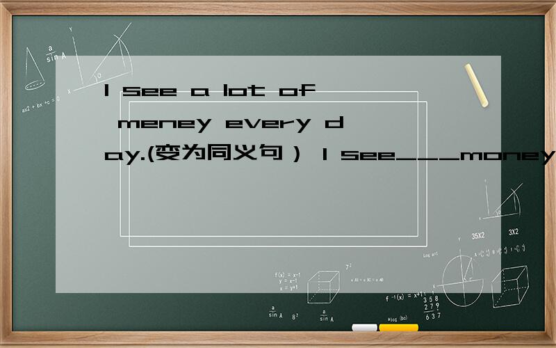 I see a lot of meney every day.(变为同义句） I see___money every day.