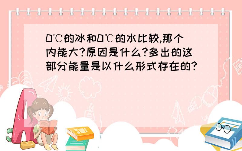 0℃的冰和0℃的水比较,那个内能大?原因是什么?多出的这部分能量是以什么形式存在的?