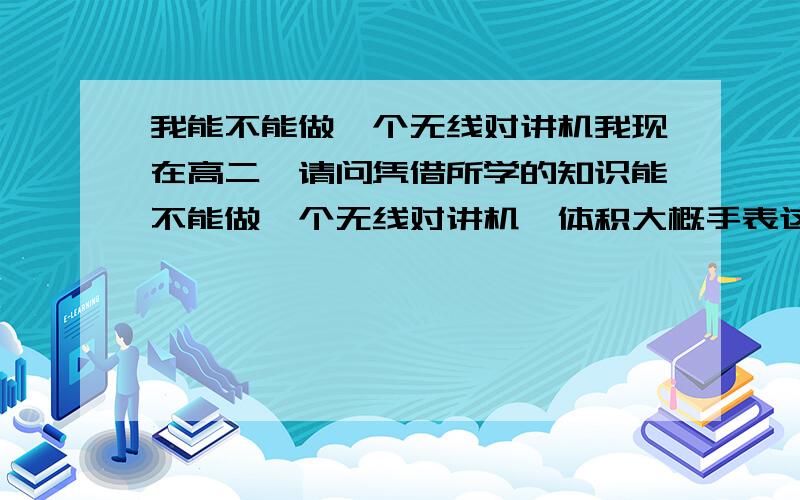 我能不能做一个无线对讲机我现在高二,请问凭借所学的知识能不能做一个无线对讲机,体积大概手表这样打.对讲距离大概100米以内.不是很懂,只是希望知道可行性,如果可能的话请告诉我些具