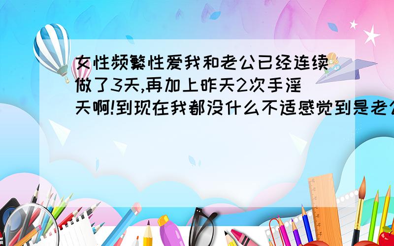 女性频繁性爱我和老公已经连续做了3天,再加上昨天2次手淫天啊!到现在我都没什么不适感觉到是老公累趴下了!能有医学专家帮我分析一下,这样长期下去的后果,越长越好