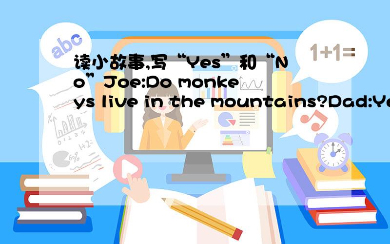 读小故事,写“Yes”和“No”Joe:Do monkeys live in the mountains?Dad:Yes,they do.Joe:I love monkeys,andyou?Dad:Me too.(Suddenly Joe sees a monkeys.)Joe:Look!A little monkeys.It's hurt.Dad:Yes.Joe:Let's take care of him.Mom:Ok.How about naming