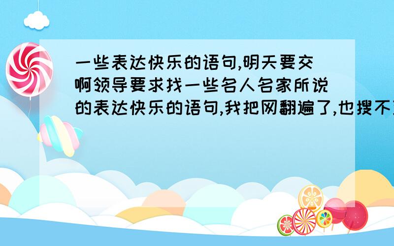 一些表达快乐的语句,明天要交啊领导要求找一些名人名家所说的表达快乐的语句,我把网翻遍了,也搜不到几句,不是名人说的表达快乐的语句也行啊前提是要积极向上的