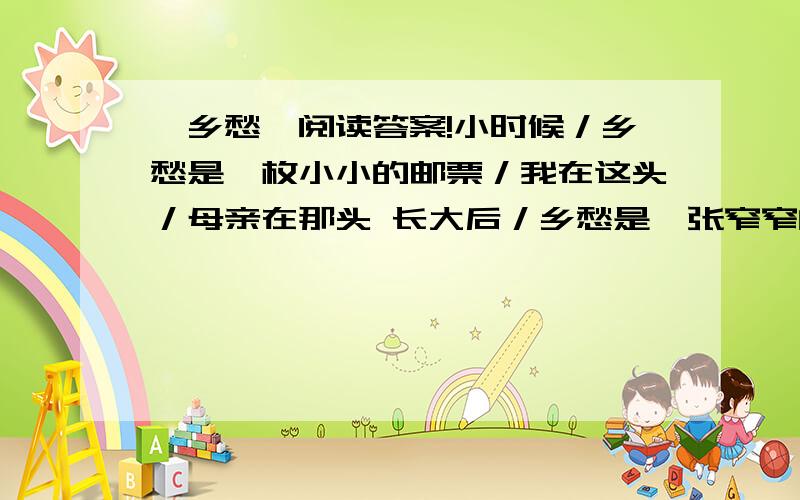 《乡愁》阅读答案!小时候／乡愁是一枚小小的邮票／我在这头／母亲在那头 长大后／乡愁是一张窄窄的船票我在这头／新娘在那头 后来啊／乡愁是一方矮矮的坟墓／我在外头／母亲在里头