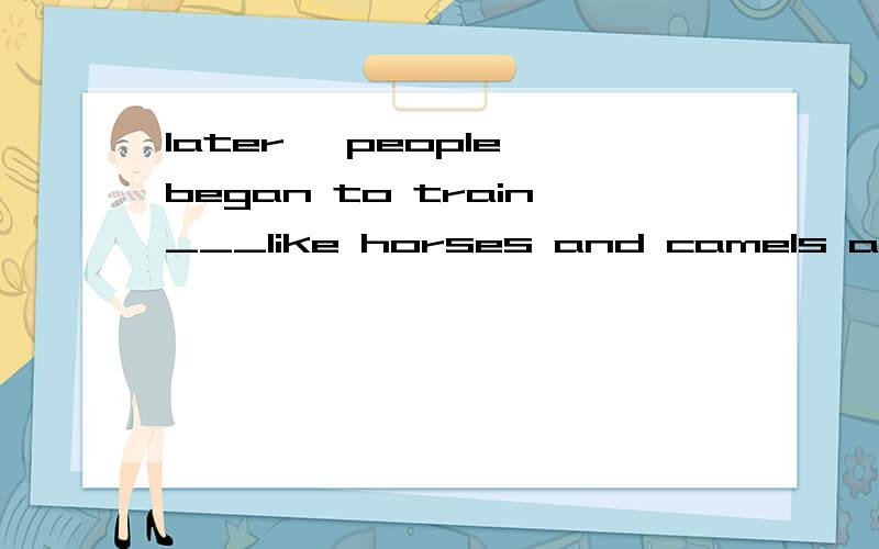 later ,people began to train___like horses and camels and used them for_____填上两个适当的词.