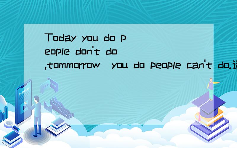 Today you do people don't do,tommorrow  you do people can't do.请帮我翻译成汉语帮我翻译成汉语,谢谢!