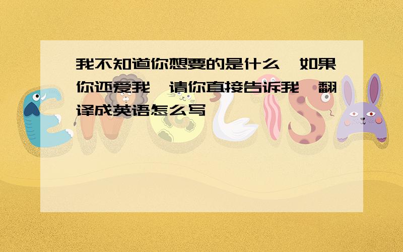 我不知道你想要的是什么,如果你还爱我,请你直接告诉我,翻译成英语怎么写