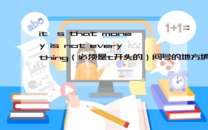 it's that money is not everything（必须是t开头的）问号的地方填什么?