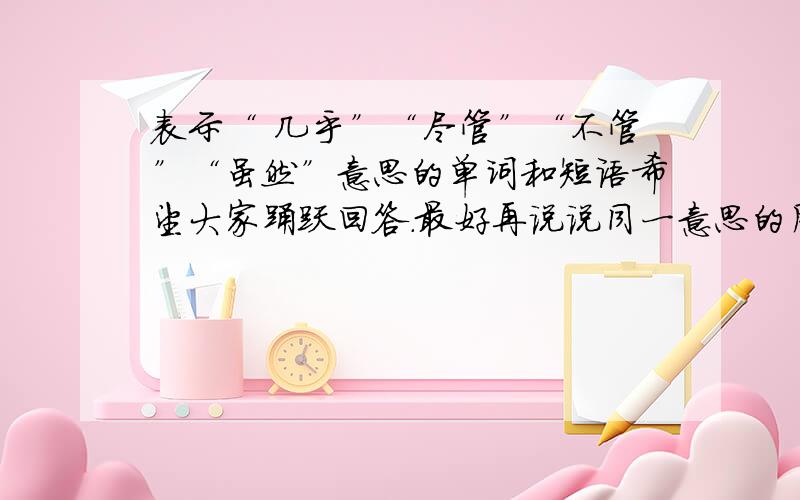 表示“ 几乎”“尽管”“不管”“虽然”意思的单词和短语希望大家踊跃回答.最好再说说同一意思的用法有没有不同的.还有如果有整理的比较好的单词,短语,语法,请推荐一下.有没有谁有整