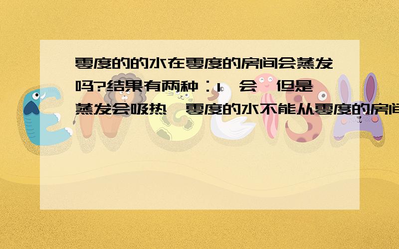 零度的的水在零度的房间会蒸发吗?结果有两种：1、会,但是蒸发会吸热,零度的水不能从零度的房间的空气吸热,那么从哪里吸热?没有吸热就不会蒸发但是书上说蒸发在任何温度都可以进行那