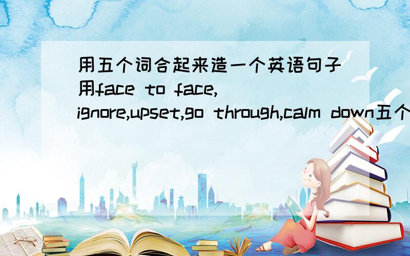 用五个词合起来造一个英语句子用face to face,ignore,upset,go through,calm down五个词合起来造一个句子