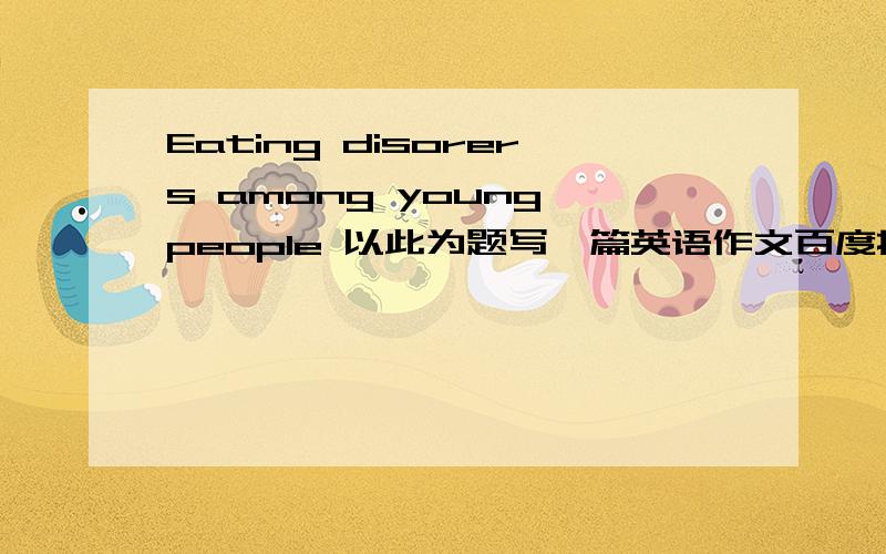 Eating disorers among young people 以此为题写一篇英语作文百度搜到的不要