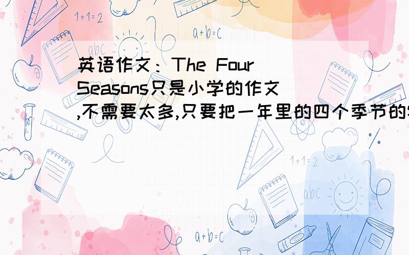 英语作文：The Four Seasons只是小学的作文,不需要太多,只要把一年里的四个季节的特点写清楚就好了,要求：1、条理清楚,意思连贯,语句通顺,标点正确,书写清晰、规范.2、写出每个季节的特点.3