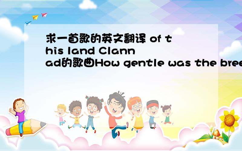 求一首歌的英文翻译 of this land Clannad的歌曲How gentle was the breeze that surrounded the wayHow loud the sea’s roar on the four winds everydaySharing love, wounded gifts from ancient long agoTogether they closed in the circles we know