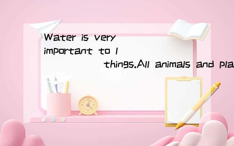 Water is very important to l_____ things.All animals and plants need water.W_____ water,therecan be no life on earth.Man a_____ need water.He needs it to drink,to cook and to clean h_____ .It even makes up the greatest part of his body.Water is almos