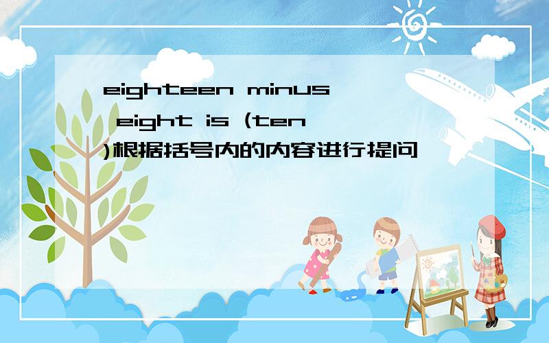 eighteen minus eight is (ten)根据括号内的内容进行提问