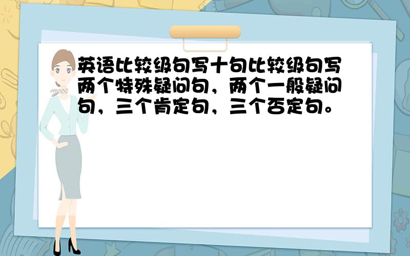 英语比较级句写十句比较级句写两个特殊疑问句，两个一般疑问句，三个肯定句，三个否定句。