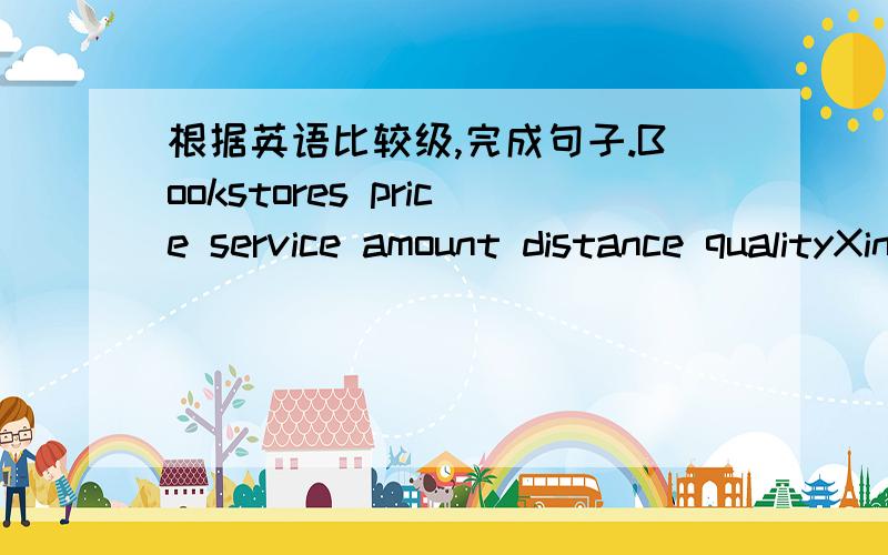 根据英语比较级,完成句子.Bookstores price service amount distance qualityXinhua 1 2 3 2 2Grade 2 1 2 2 1Thomson 3 3 1 1 3①Grade Book store is____than Xinhua Bookstore.②Thomson Bookstore is ______than Xinhua Bookstore.3.Xinhua Bookstore