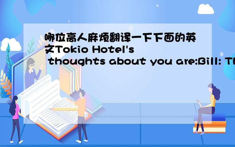 哪位高人麻烦翻译一下下面的英文Tokio Hotel's thoughts about you are:Bill: Thinks you're really talented and would love to sing a duet with you, but isn't really interested in a relationship other than friendship with you.Tom: Wants to p