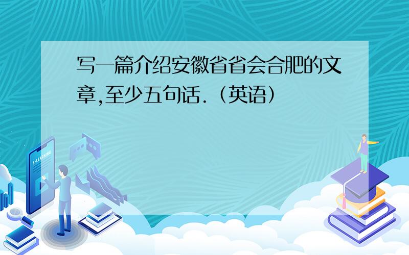 写一篇介绍安徽省省会合肥的文章,至少五句话.（英语）