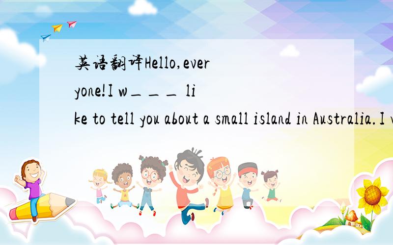 英语翻译Hello,everyone!I w___ like to tell you about a small island in Australia.I visited it last year.It is called Duck Island.And the easiest way to get to the island is to take a p___ from the International Airport at Canberra on the mainland