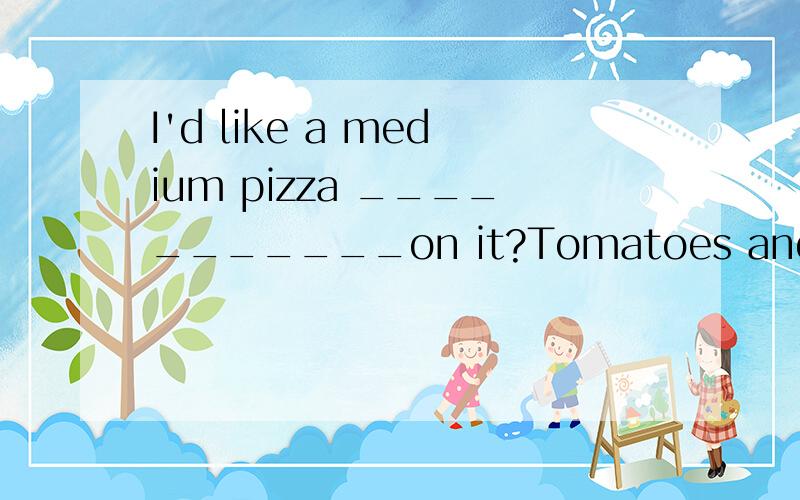 I'd like a medium pizza ___________on it?Tomatoes and mushroomsI'd like a medium pizza不连接的横线填什么—————on i