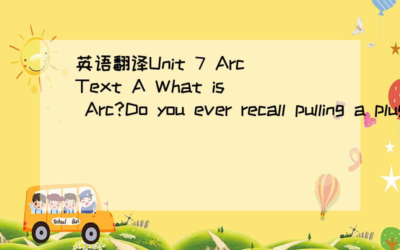 英语翻译Unit 7 ArcText A What is Arc?Do you ever recall pulling a plug from a wall、socket and seeing what appeared to be sparks?Just as shown in Fig．1．24．What you were observing,on a very small scale,was an attempt at arc formation betwee