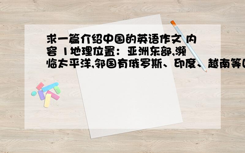 求一篇介绍中国的英语作文 内容 1地理位置：亚洲东部,濒临太平洋,邻国有俄罗斯、印度、越南等国家2面积960万平方公里3河流有许多大河其中长江和黄河最长最著名4人口13亿民族：有56个民