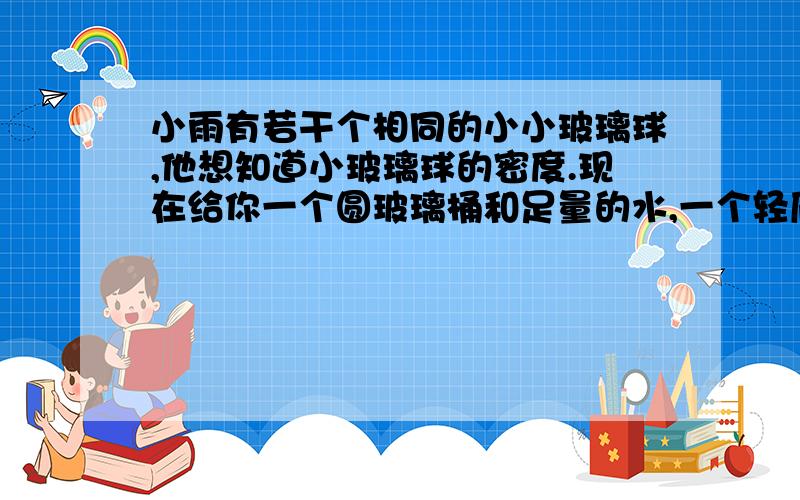 小雨有若干个相同的小小玻璃球,他想知道小玻璃球的密度.现在给你一个圆玻璃桶和足量的水,一个轻质正方体泡沫块和一把小刀.（1）推导出测量小玻璃球密度的数学表达式；（2）写出测量