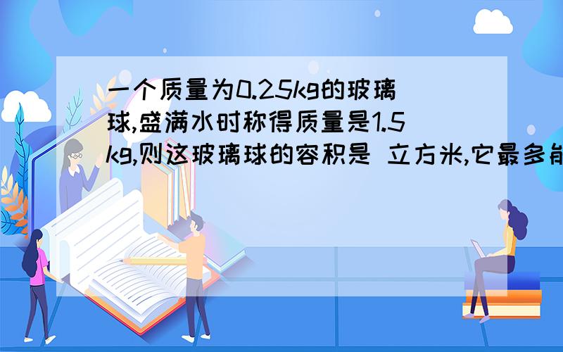 一个质量为0.25kg的玻璃球,盛满水时称得质量是1.5kg,则这玻璃球的容积是 立方米,它最多能装 kg的酒精（酒精的密度p=0.8乘10的3次方kg/立方米