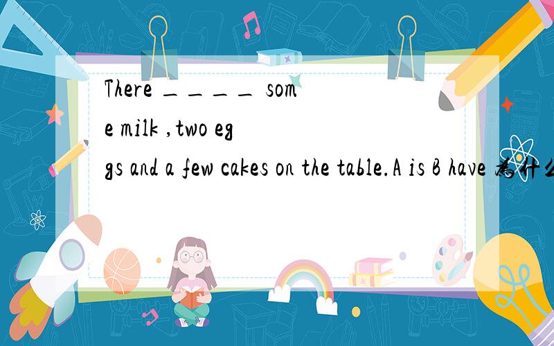 There ____ some milk ,two eggs and a few cakes on the table.A is B have 为什么?