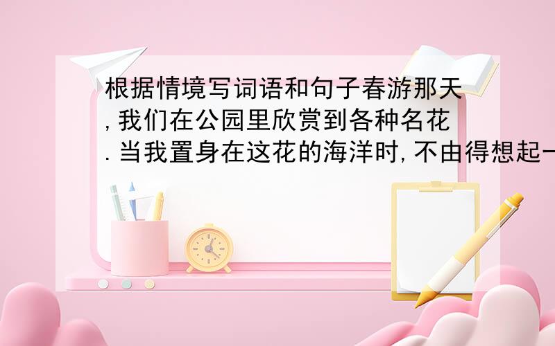 根据情境写词语和句子春游那天,我们在公园里欣赏到各种名花.当我置身在这花的海洋时,不由得想起一些描写花的词语：( ) ( ) ( ) ( ).由衷地发出这样的感慨：（ ）.回忆同学们朝夕相处的日