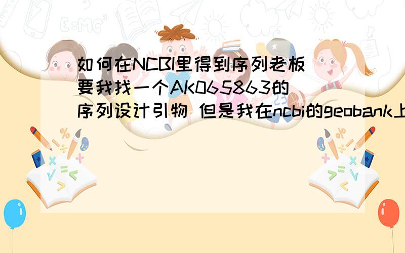 如何在NCBI里得到序列老板要我找一个AK065863的序列设计引物 但是我在ncbi的geobank上拿AK065863搜出来的是 nc008404 和老板给的名字不一样⊙﹏⊙b 不知道到底该怎么查 还有那个如何下载序列也请