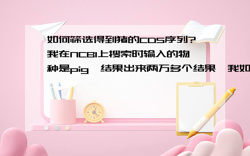 如何筛选得到猪的CDS序列?我在NCBI上搜索时输入的物种是pig,结果出来两万多个结果,我如何筛选得到猪的CDS序列呢?