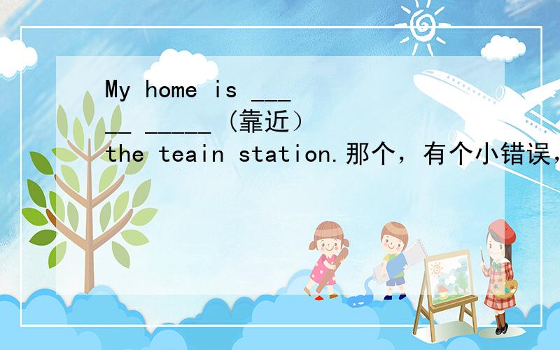 My home is _____ _____ (靠近） the teain station.那个，有个小错误，就是把“teain ”改成“train