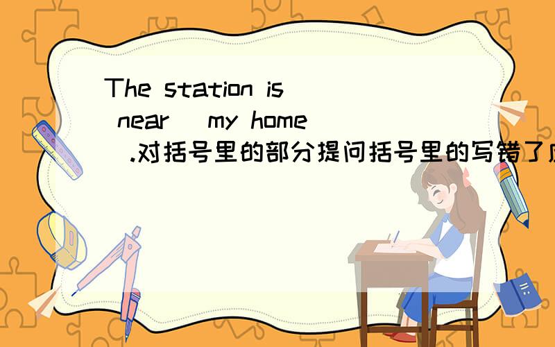 The station is near (my home).对括号里的部分提问括号里的写错了应是near my home