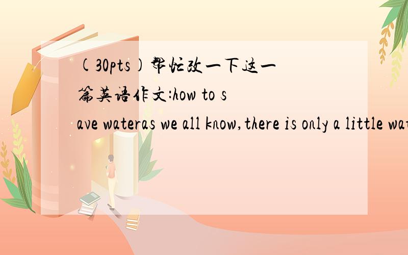 (30pts)帮忙改一下这一篇英语作文:how to save wateras we all know,there is only a little water which people can use is less and less.water is very important to all of us so we should try our best to save it.humans can't live without water b