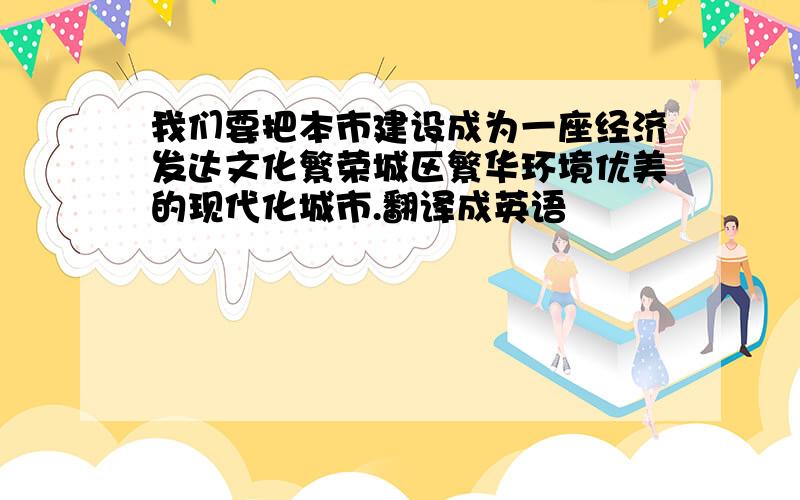 我们要把本市建设成为一座经济发达文化繁荣城区繁华环境优美的现代化城市.翻译成英语