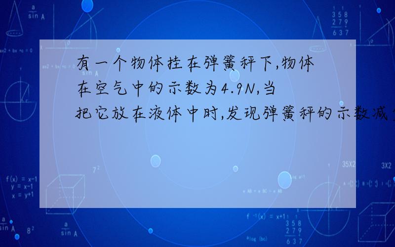 有一个物体挂在弹簧秤下,物体在空气中的示数为4.9N,当把它放在液体中时,发现弹簧秤的示数减少了2.5N则（1):此时弹簧秤的示数是多少?（2)该物体在液体里受到的浮力是多少?