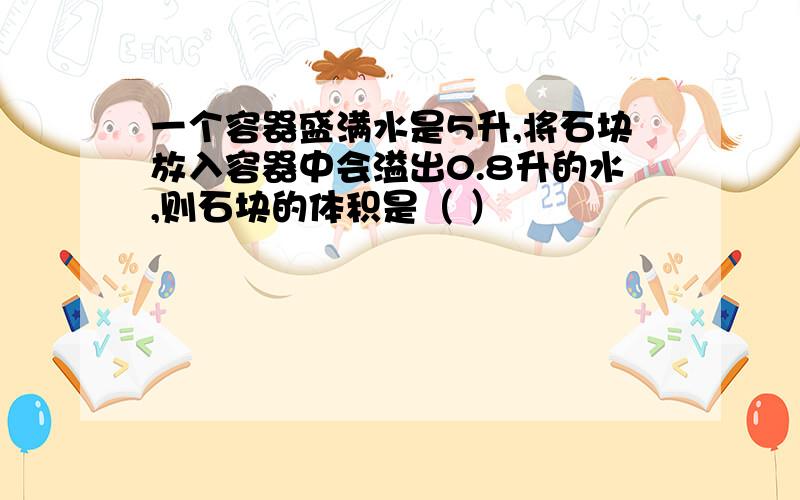 一个容器盛满水是5升,将石块放入容器中会溢出0.8升的水,则石块的体积是（ ）