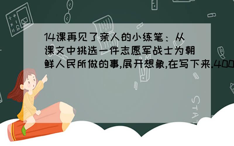 14课再见了亲人的小练笔：从课文中挑选一件志愿军战士为朝鲜人民所做的事,展开想象,在写下来.400字以上要写：志愿军空着肚子跟敌人打了三天三夜.