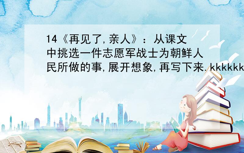 14《再见了,亲人》：从课文中挑选一件志愿军战士为朝鲜人民所做的事,展开想象,再写下来.kkkkkkkkkkkkkkkkkkkkkkkkkkkkkkkkkkkkkkkkkkkkkkkkkkkkkkkkkkkkkkkkkkk!