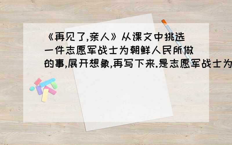 《再见了,亲人》从课文中挑选一件志愿军战士为朝鲜人民所做的事,展开想象,再写下来.是志愿军战士为朝鲜人民所做的事,不是朝鲜人民为志愿军战士做的!不知道的别回答~