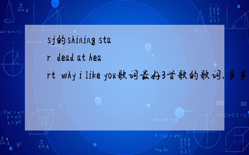 sj的shining star  dead at heart  why i like you歌词最好3首歌的歌词,多多益善,嘻~我要罗马拼音!不是罗马音也可以,我能看懂就行