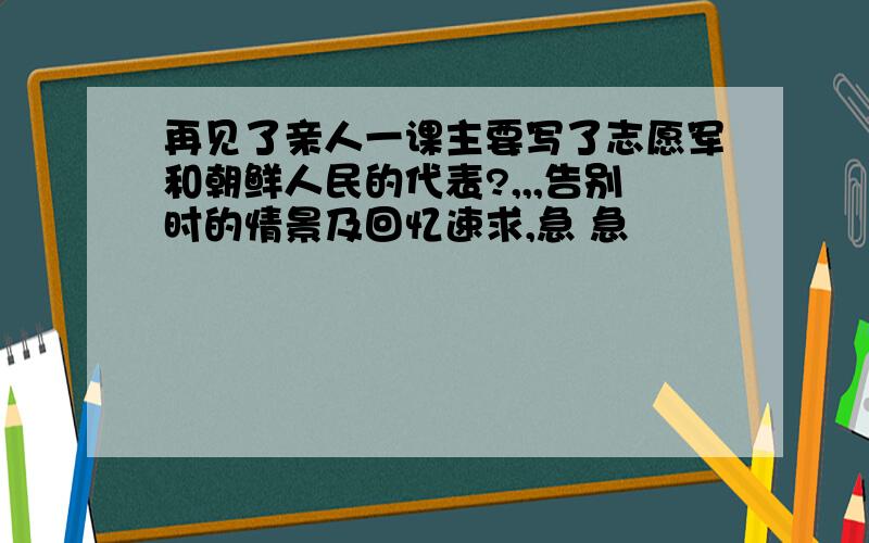 再见了亲人一课主要写了志愿军和朝鲜人民的代表?,,,告别时的情景及回忆速求,急 急