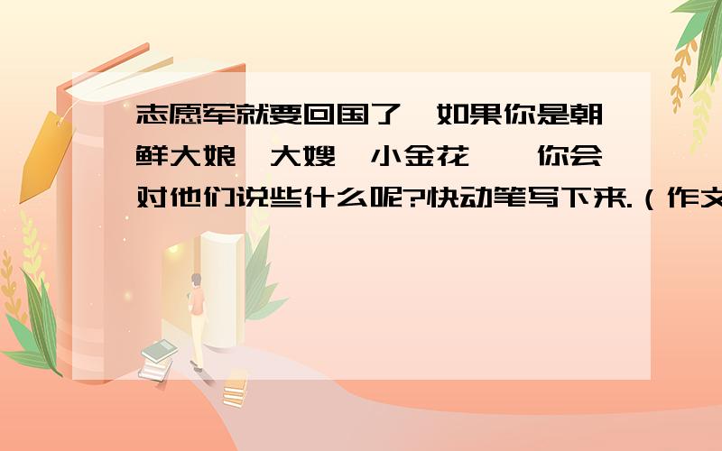 志愿军就要回国了,如果你是朝鲜大娘、大嫂、小金花……你会对他们说些什么呢?快动笔写下来.（作文300字