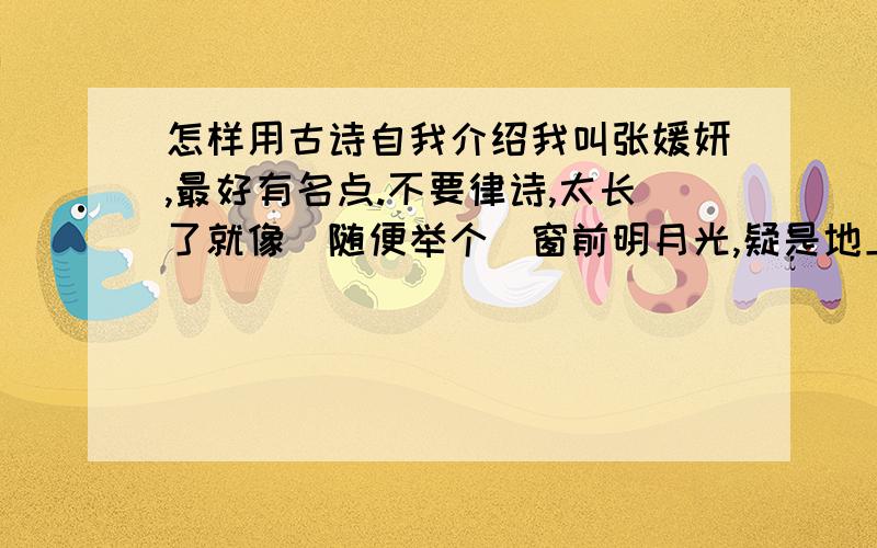 怎样用古诗自我介绍我叫张媛妍,最好有名点.不要律诗,太长了就像（随便举个）窗前明月光,疑是地上霜,举头望明月,小女何晓光.多写几首诗加分哈!还有,可以稍微晚些,但越快越好哈!